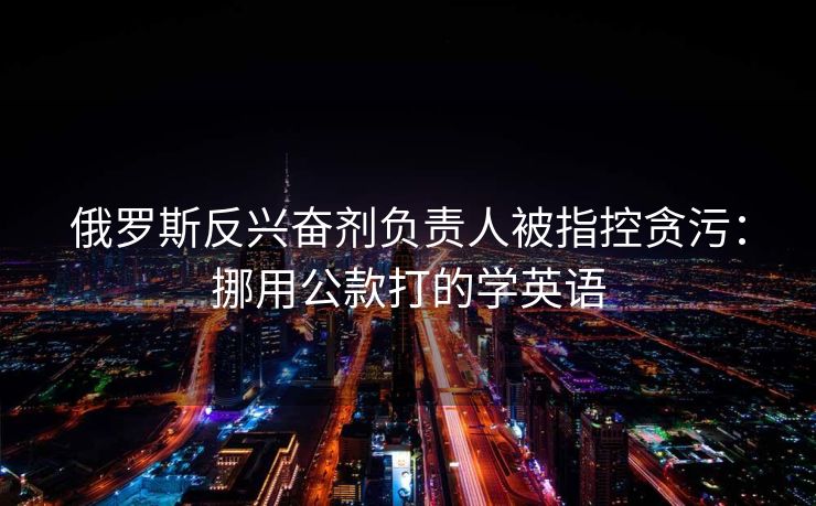 俄罗斯反兴奋剂负责人被指控贪污：挪用公款打的学英语
