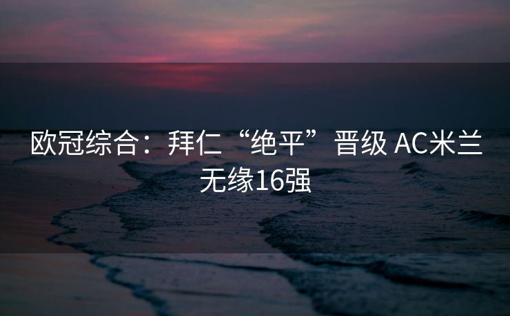 欧冠综合：拜仁“绝平”晋级 AC米兰无缘16强