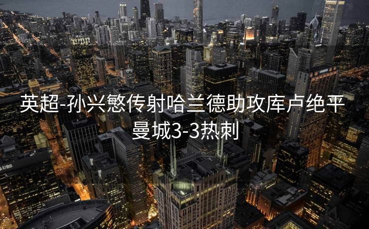 英超-孙兴慜传射哈兰德助攻库卢绝平 曼城3-3热刺