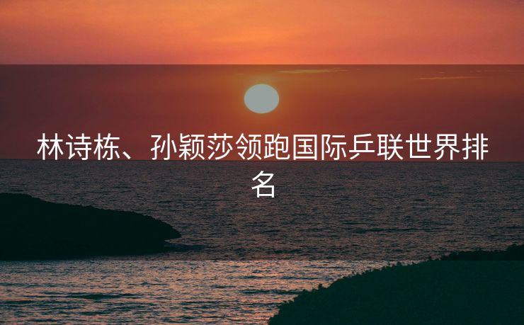 林诗栋、孙颖莎领跑国际乒联世界排名