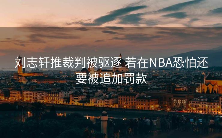 刘志轩推裁判被驱逐 若在NBA恐怕还要被追加罚款