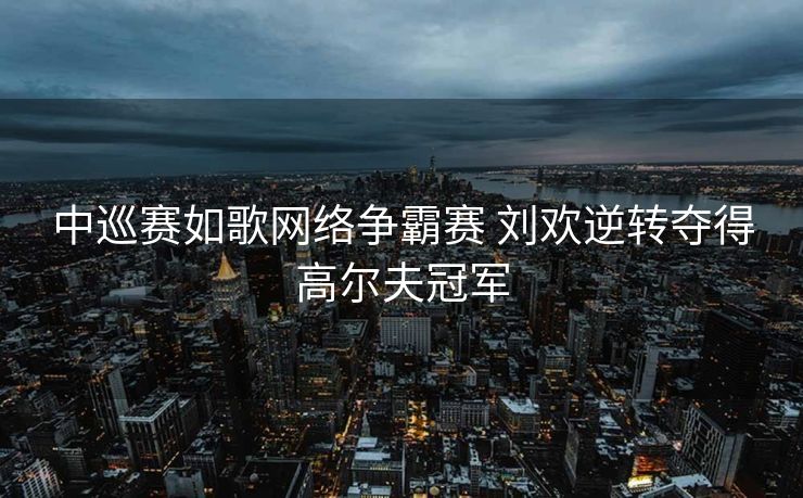 中巡赛如歌网络争霸赛 刘欢逆转夺得高尔夫冠军