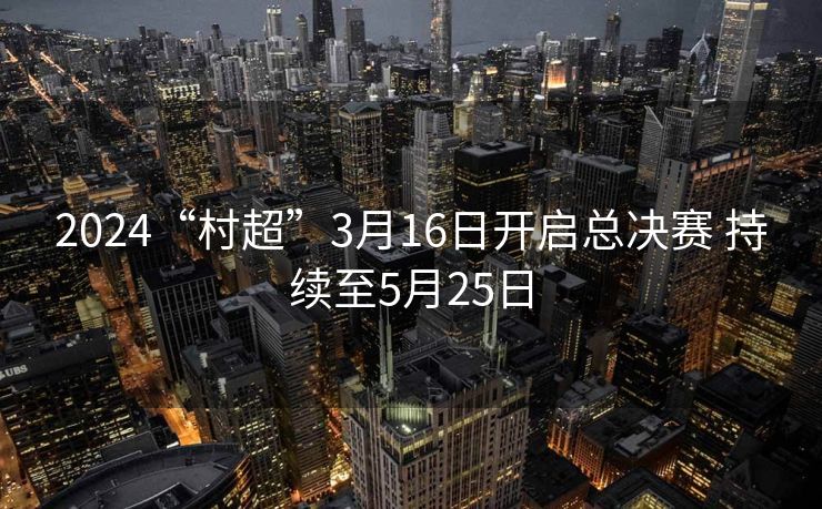 2024“村超”3月16日开启总决赛 持续至5月25日