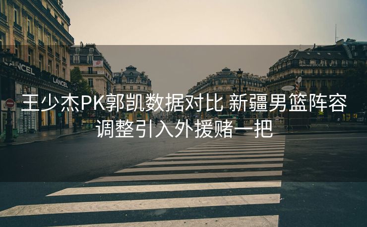 王少杰PK郭凯数据对比 新疆男篮阵容调整引入外援赌一把