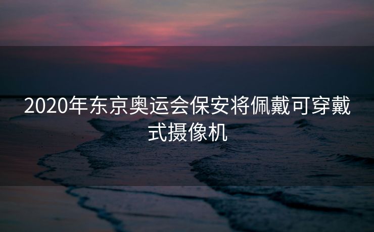 2020年东京奥运会保安将佩戴可穿戴式摄像机