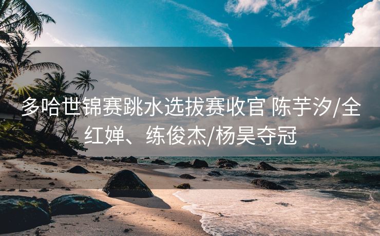 多哈世锦赛跳水选拔赛收官 陈芋汐/全红婵、练俊杰/杨昊夺冠