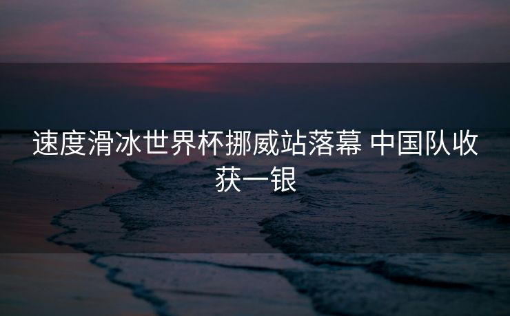 速度滑冰世界杯挪威站落幕 中国队收获一银