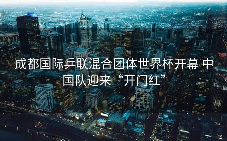 成都国际乒联混合团体世界杯开幕 中国队迎来“开门红”