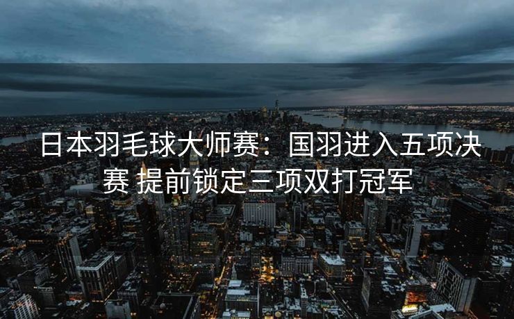日本羽毛球大师赛：国羽进入五项决赛 提前锁定三项双打冠军