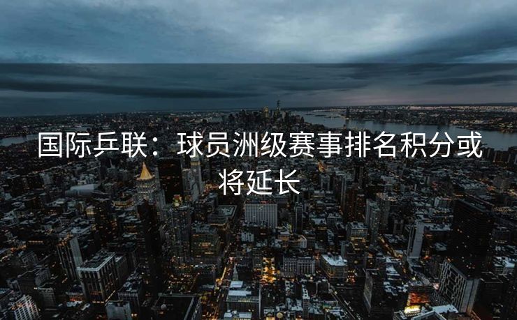 国际乒联：球员洲级赛事排名积分或将延长