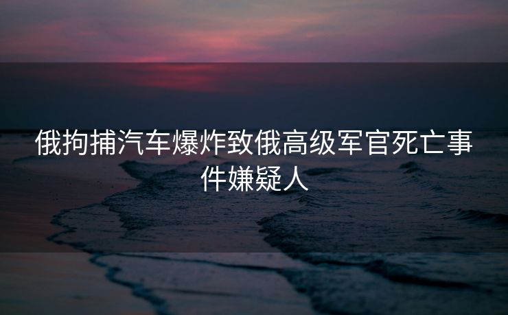 俄拘捕汽车爆炸致俄高级军官死亡事件嫌疑人