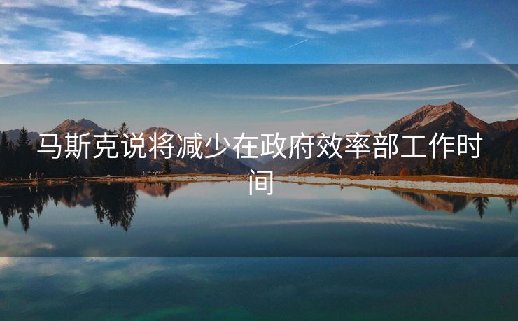 马斯克说将减少在政府效率部工作时间