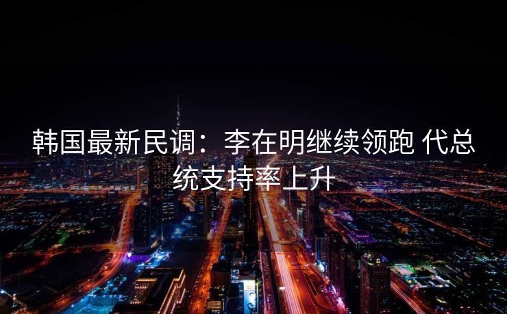 韩国最新民调：李在明继续领跑 代总统支持率上升