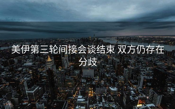 美伊第三轮间接会谈结束 双方仍存在分歧