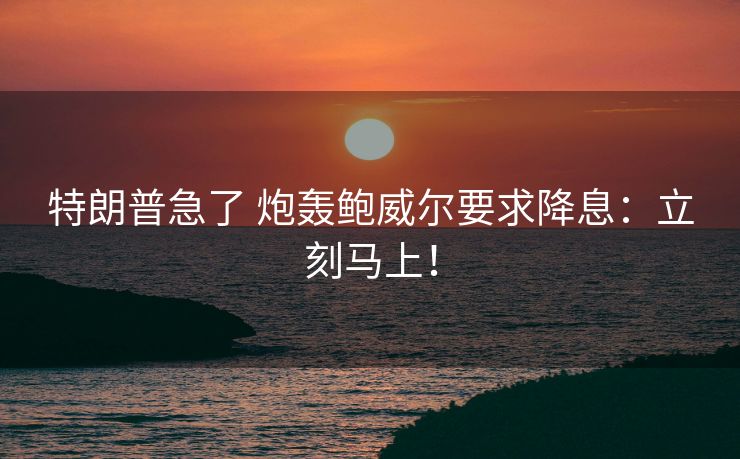 特朗普急了 炮轰鲍威尔要求降息：立刻马上！