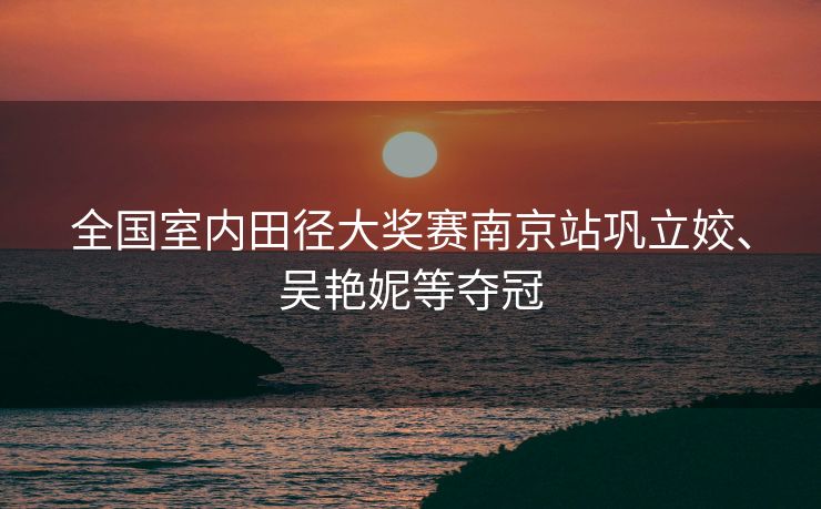 全国室内田径大奖赛南京站巩立姣、吴艳妮等夺冠