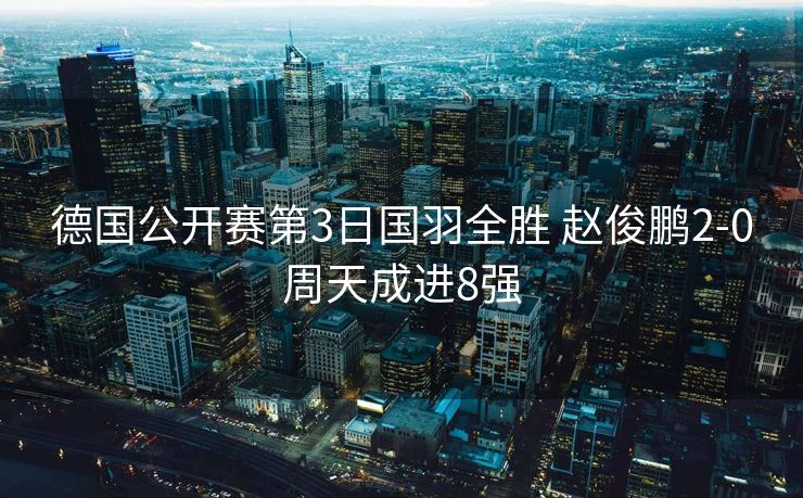 德国公开赛第3日国羽全胜 赵俊鹏2-0周天成进8强