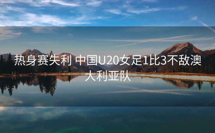 热身赛失利 中国U20女足1比3不敌澳大利亚队