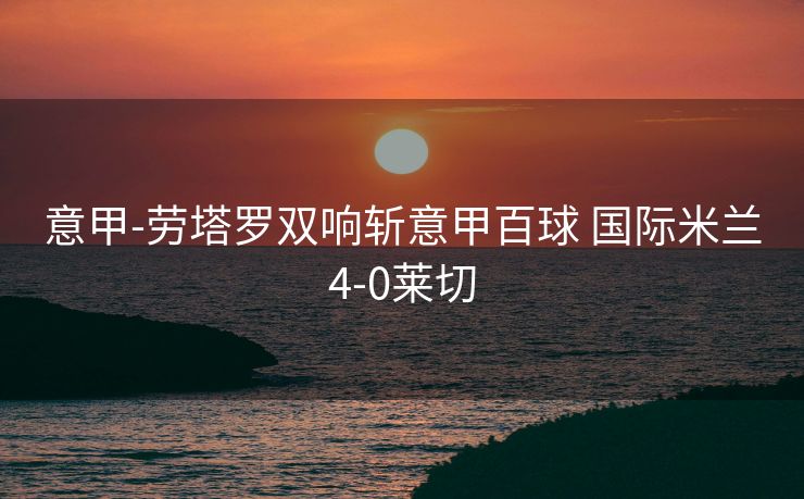 意甲-劳塔罗双响斩意甲百球 国际米兰4-0莱切