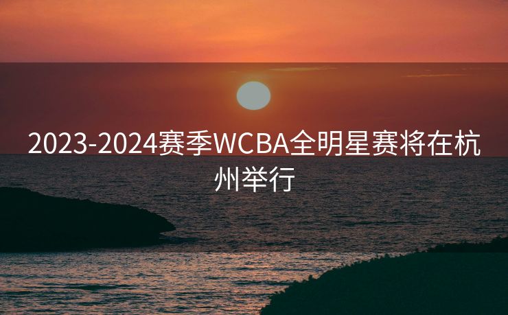 2023-2024赛季WCBA全明星赛将在杭州举行