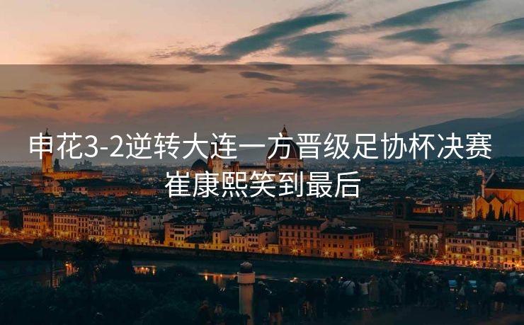 申花3-2逆转大连一方晋级足协杯决赛 崔康熙笑到最后