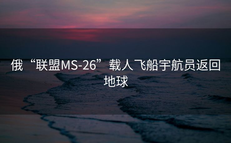 俄“联盟MS-26”载人飞船宇航员返回地球
