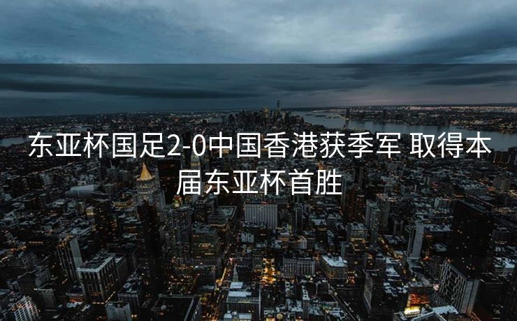 东亚杯国足2-0中国香港获季军 取得本届东亚杯首胜
