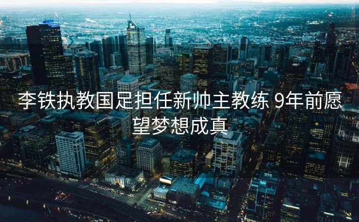 李铁执教国足担任新帅主教练 9年前愿望梦想成真