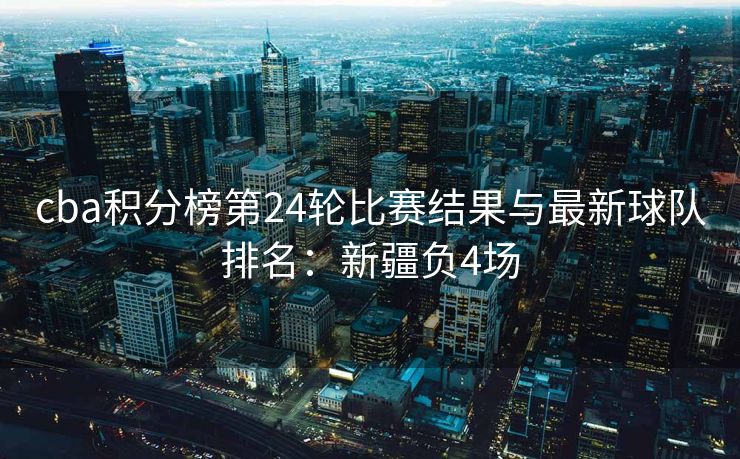 cba积分榜第24轮比赛结果与最新球队排名：新疆负4场