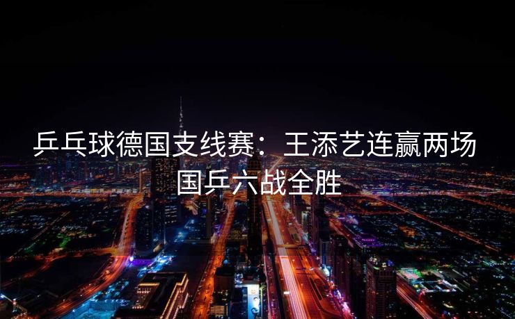 乒乓球德国支线赛：王添艺连赢两场 国乒六战全胜