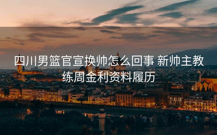 四川男篮官宣换帅怎么回事 新帅主教练周金利资料履历