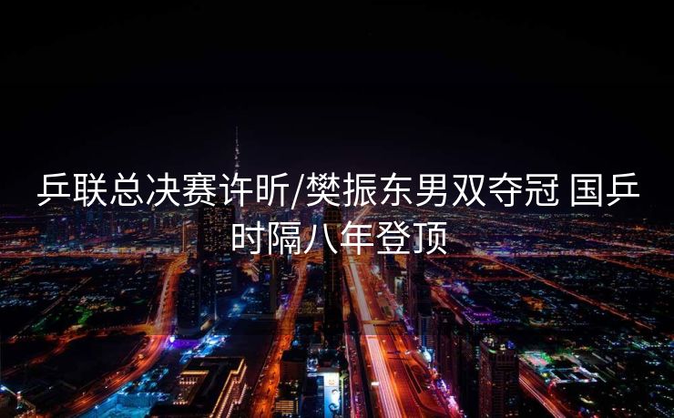 乒联总决赛许昕/樊振东男双夺冠 国乒时隔八年登顶
