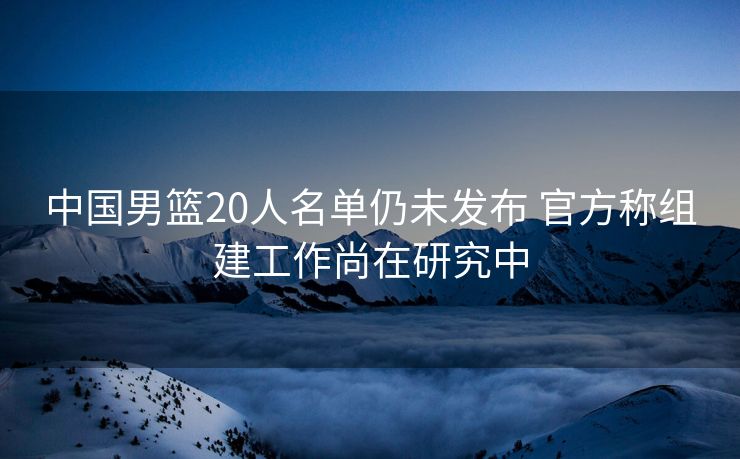 中国男篮20人名单仍未发布 官方称组建工作尚在研究中