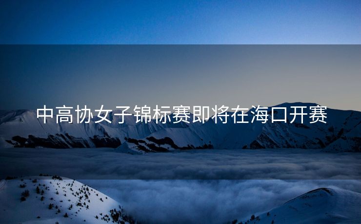 中高协女子锦标赛即将在海口开赛