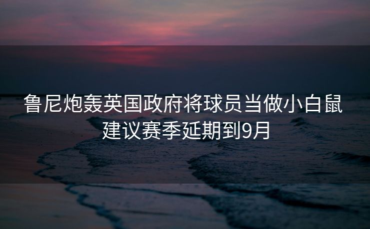 鲁尼炮轰英国政府将球员当做小白鼠 建议赛季延期到9月