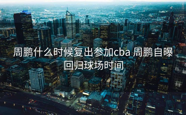 周鹏什么时候复出参加cba 周鹏自曝回归球场时间