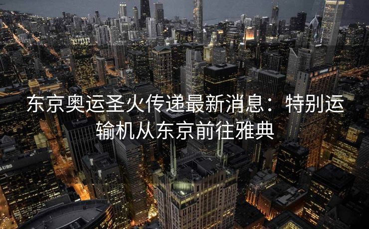 东京奥运圣火传递最新消息：特别运输机从东京前往雅典