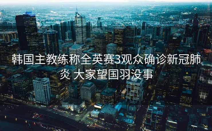 韩国主教练称全英赛3观众确诊新冠肺炎 大家望国羽没事