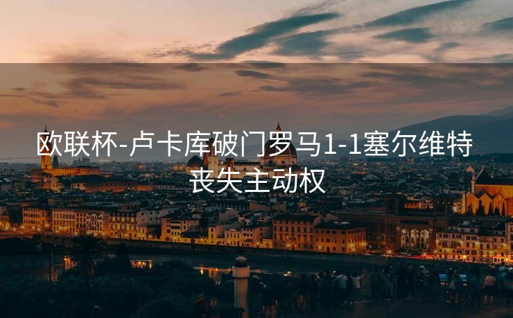 欧联杯-卢卡库破门罗马1-1塞尔维特 丧失主动权