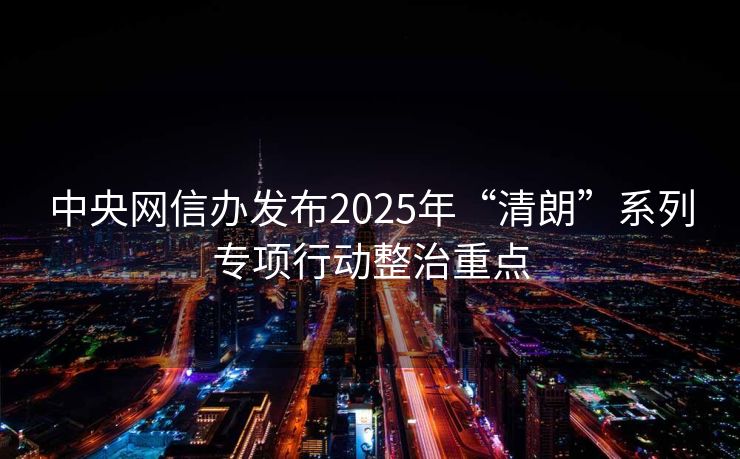 中央网信办发布2025年“清朗”系列专项行动整治重点