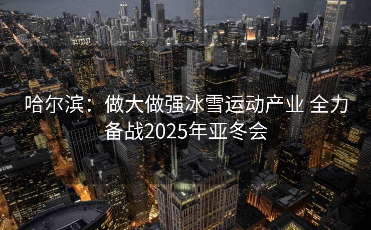 哈尔滨：做大做强冰雪运动产业 全力备战2025年亚冬会