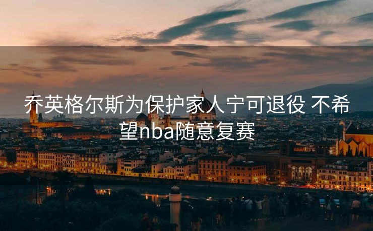 乔英格尔斯为保护家人宁可退役 不希望nba随意复赛