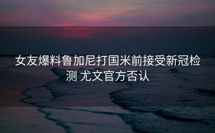 女友爆料鲁加尼打国米前接受新冠检测 尤文官方否认