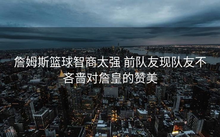 詹姆斯篮球智商太强 前队友现队友不吝啬对詹皇的赞美