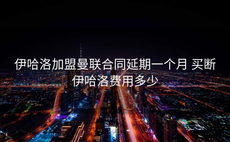 伊哈洛加盟曼联合同延期一个月 买断伊哈洛费用多少