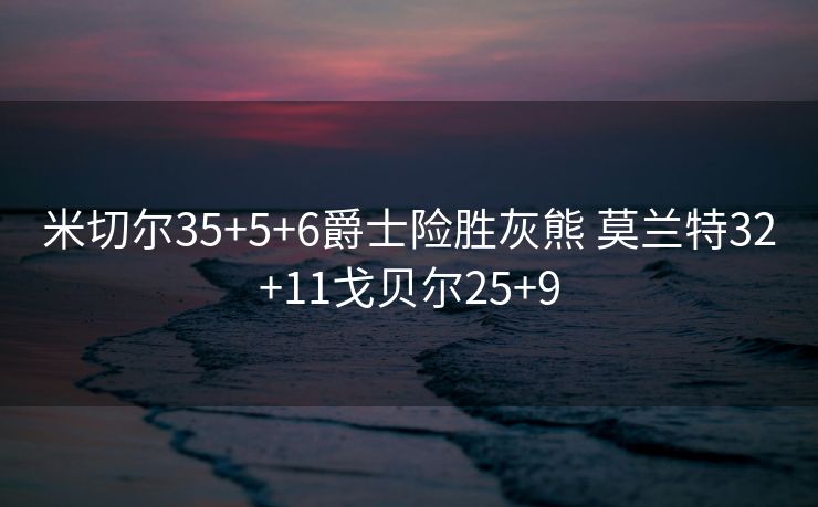 米切尔35+5+6爵士险胜灰熊 莫兰特32+11戈贝尔25+9