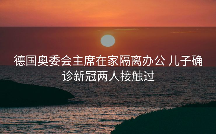德国奥委会主席在家隔离办公 儿子确诊新冠两人接触过