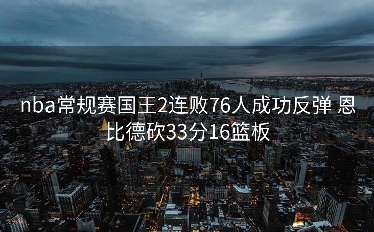 nba常规赛国王2连败76人成功反弹 恩比德砍33分16篮板