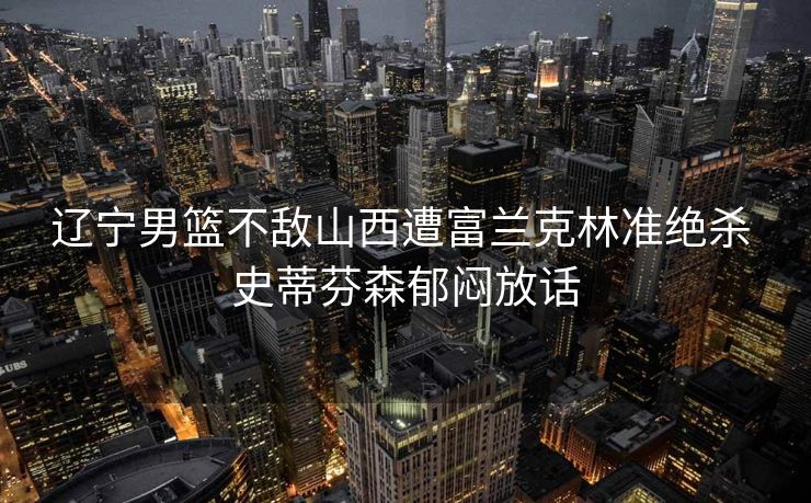 辽宁男篮不敌山西遭富兰克林准绝杀 史蒂芬森郁闷放话