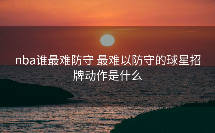nba谁最难防守 最难以防守的球星招牌动作是什么